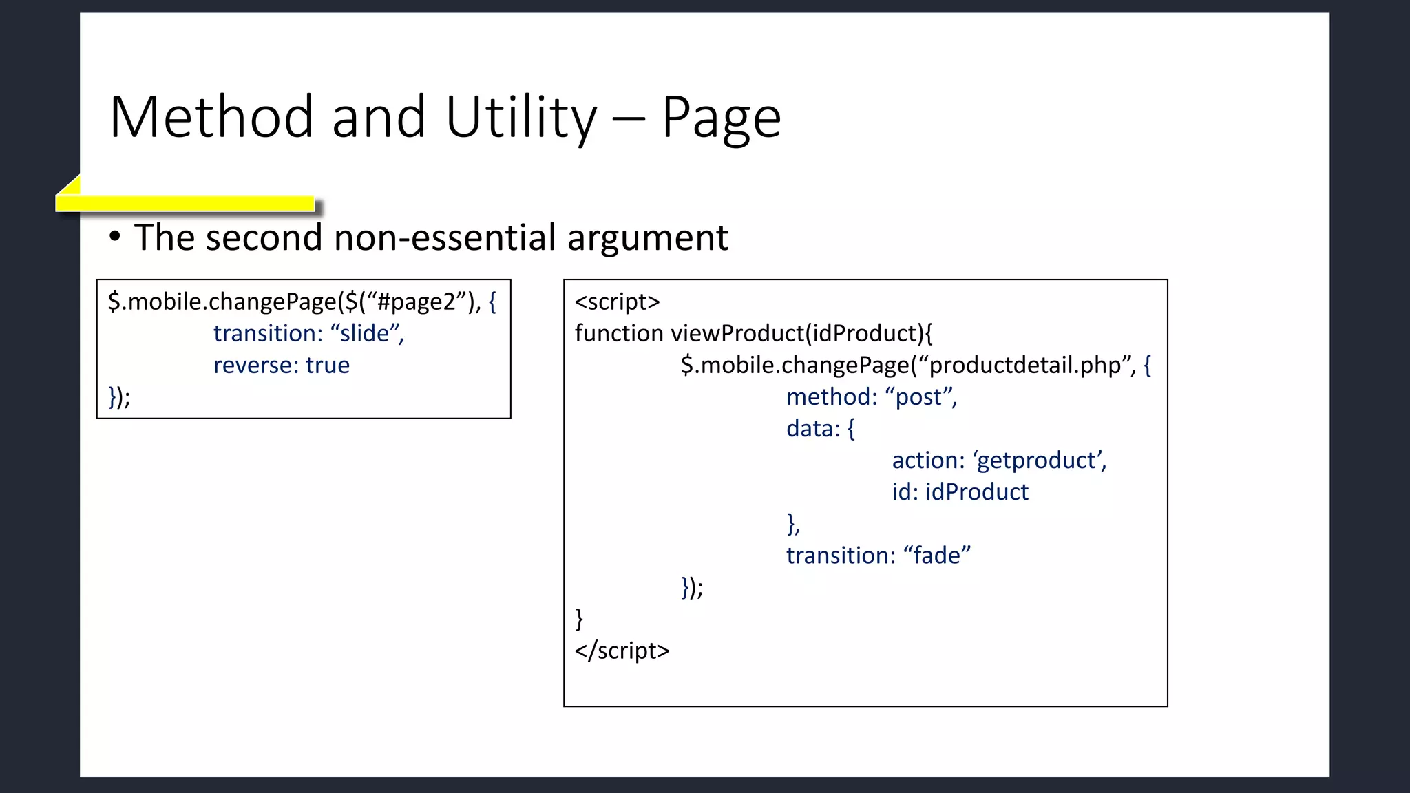 Method and Utility – Page
• The second non-essential argument
$.mobile.changePage($(“#page2”), {
transition: “slide”,
reverse: true
});
<script>
function viewProduct(idProduct){
$.mobile.changePage(“productdetail.php”, {
method: “post”,
data: {
action: ‘getproduct’,
id: idProduct
},
transition: “fade”
});
}
</script>
 