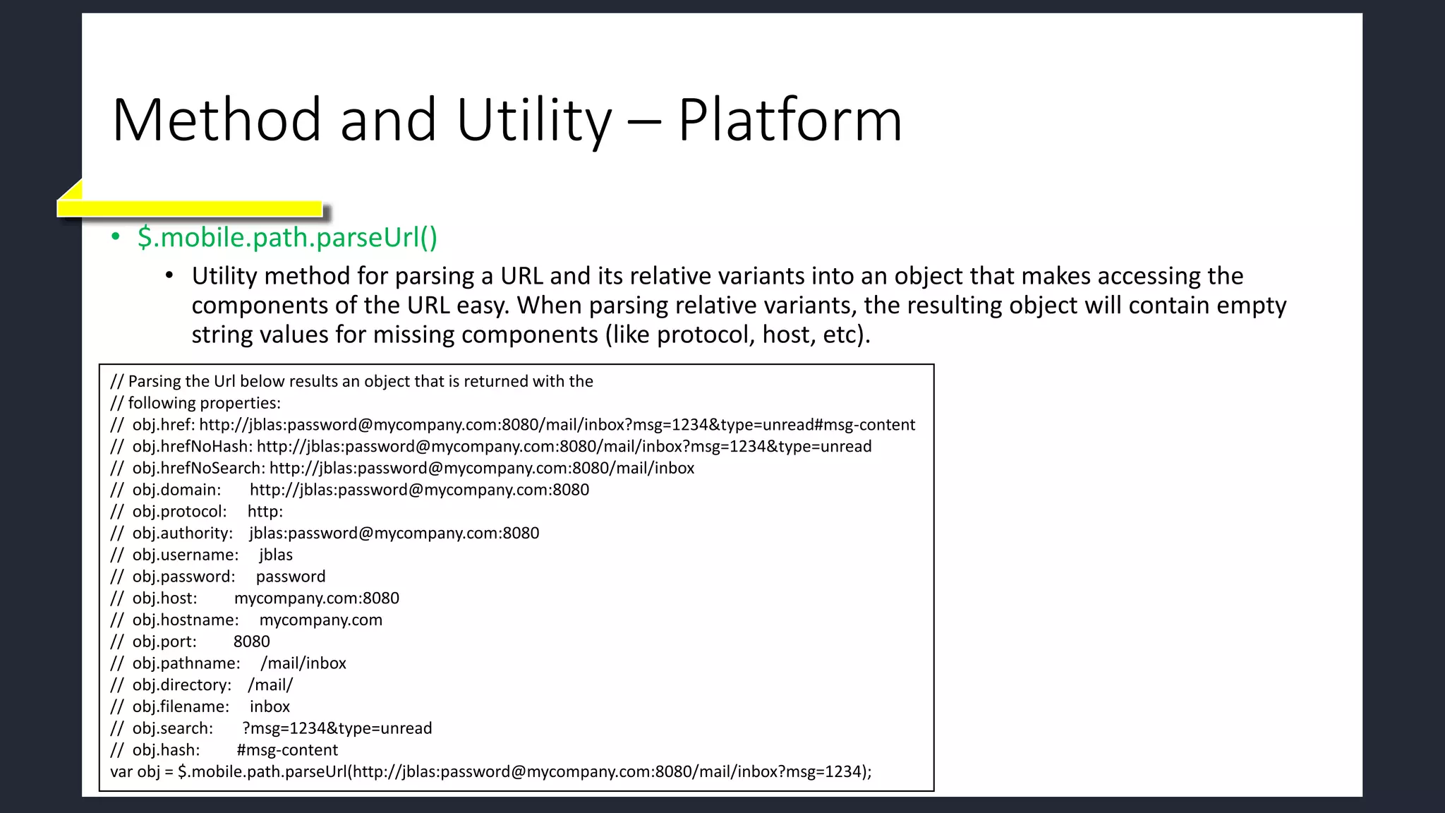 Method and Utility – Platform
• $.mobile.path.parseUrl()
• Utility method for parsing a URL and its relative variants into an object that makes accessing the
components of the URL easy. When parsing relative variants, the resulting object will contain empty
string values for missing components (like protocol, host, etc).
// Parsing the Url below results an object that is returned with the
// following properties:
// obj.href: http://jblas:password@mycompany.com:8080/mail/inbox?msg=1234&type=unread#msg-content
// obj.hrefNoHash: http://jblas:password@mycompany.com:8080/mail/inbox?msg=1234&type=unread
// obj.hrefNoSearch: http://jblas:password@mycompany.com:8080/mail/inbox
// obj.domain: http://jblas:password@mycompany.com:8080
// obj.protocol: http:
// obj.authority: jblas:password@mycompany.com:8080
// obj.username: jblas
// obj.password: password
// obj.host: mycompany.com:8080
// obj.hostname: mycompany.com
// obj.port: 8080
// obj.pathname: /mail/inbox
// obj.directory: /mail/
// obj.filename: inbox
// obj.search: ?msg=1234&type=unread
// obj.hash: #msg-content
var obj = $.mobile.path.parseUrl(http://jblas:password@mycompany.com:8080/mail/inbox?msg=1234);
 