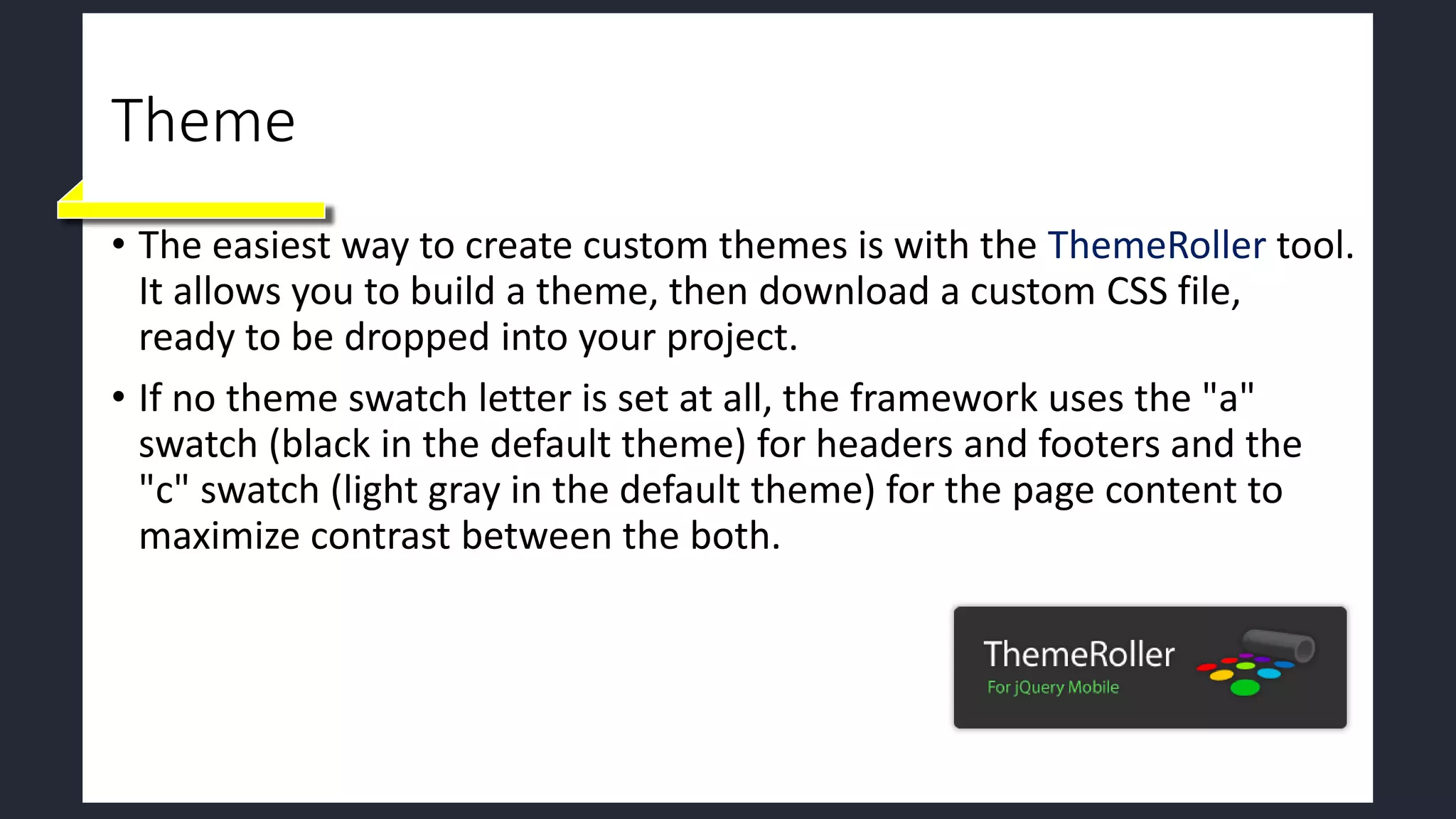 Theme
• The easiest way to create custom themes is with the ThemeRoller tool.
It allows you to build a theme, then download a custom CSS file,
ready to be dropped into your project.
• If no theme swatch letter is set at all, the framework uses the "a"
swatch (black in the default theme) for headers and footers and the
"c" swatch (light gray in the default theme) for the page content to
maximize contrast between the both.
 