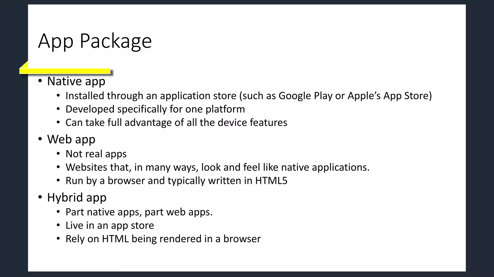 App Package
• Native app
• Installed through an application store (such as Google Play or Apple’s App Store)
• Developed specifically for one platform
• Can take full advantage of all the device features
• Web app
• Not real apps
• Websites that, in many ways, look and feel like native applications.
• Run by a browser and typically written in HTML5
• Hybrid app
• Part native apps, part web apps.
• Live in an app store
• Rely on HTML being rendered in a browser
 