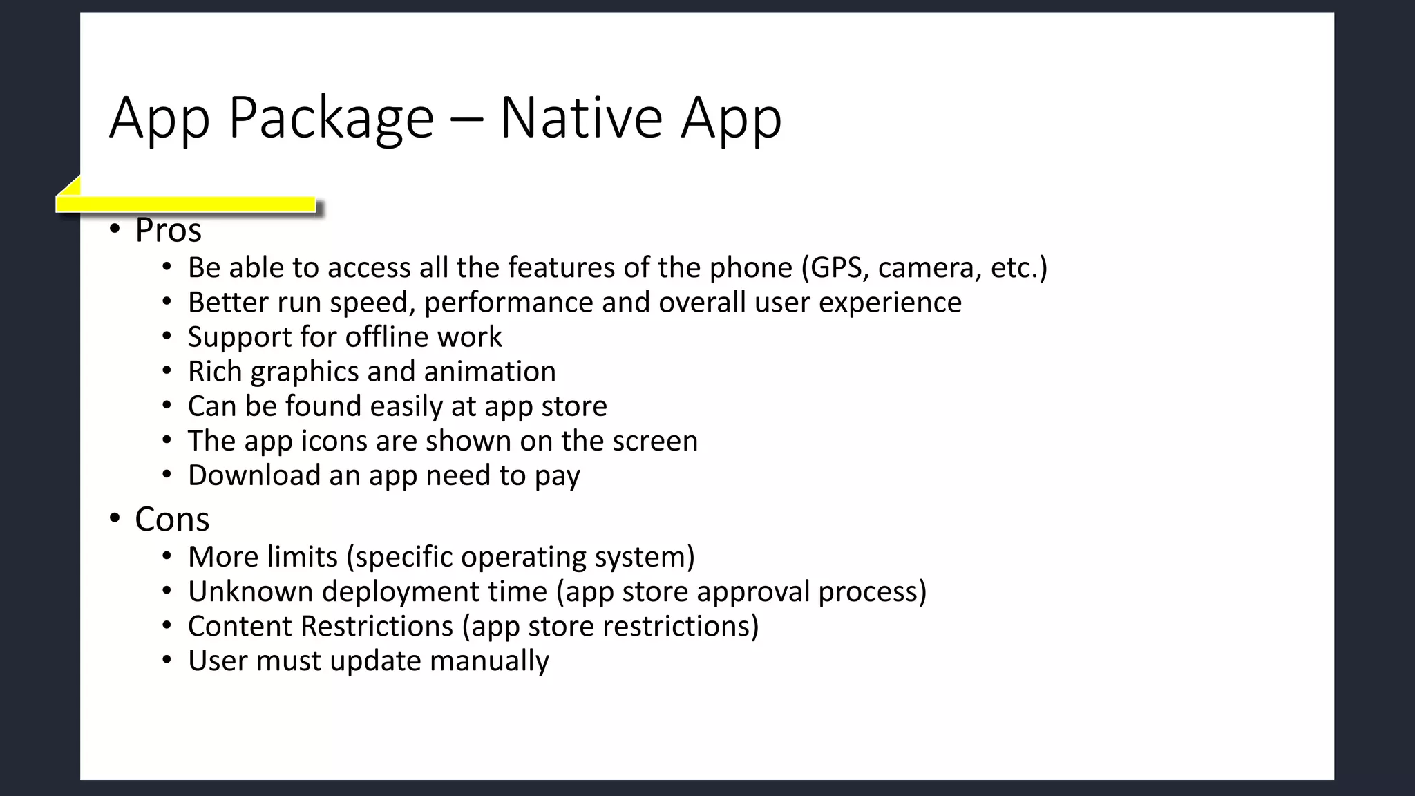 App Package – Native App
• Pros
• Be able to access all the features of the phone (GPS, camera, etc.)
• Better run speed, performance and overall user experience
• Support for offline work
• Rich graphics and animation
• Can be found easily at app store
• The app icons are shown on the screen
• Download an app need to pay
• Cons
• More limits (specific operating system)
• Unknown deployment time (app store approval process)
• Content Restrictions (app store restrictions)
• User must update manually
 