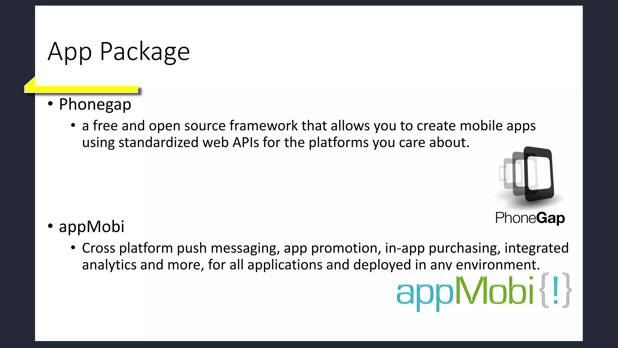 App Package
• Phonegap
• a free and open source framework that allows you to create mobile apps
using standardized web APIs for the platforms you care about.
• appMobi
• Cross platform push messaging, app promotion, in-app purchasing, integrated
analytics and more, for all applications and deployed in any environment.
 