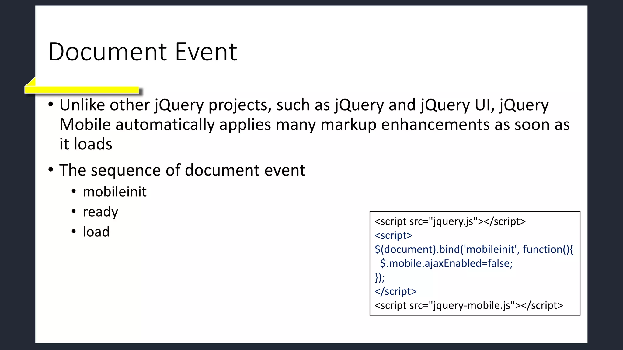 Document Event
• Unlike other jQuery projects, such as jQuery and jQuery UI, jQuery
Mobile automatically applies many markup enhancements as soon as
it loads
• The sequence of document event
• mobileinit
• ready
• load
<script src="jquery.js"></script>
<script>
$(document).bind('mobileinit', function(){
$.mobile.ajaxEnabled=false;
});
</script>
<script src="jquery-mobile.js"></script>
 