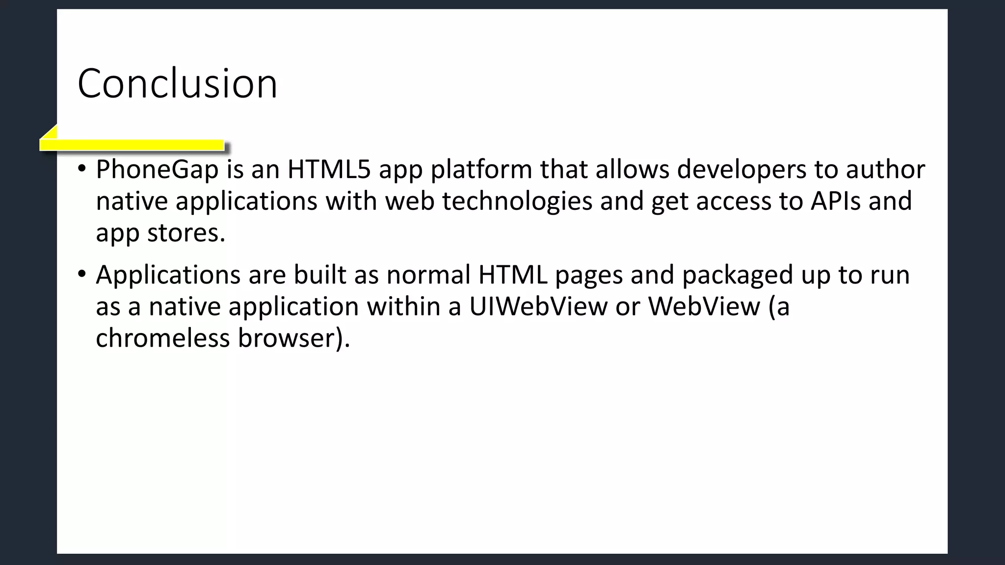 Conclusion
• PhoneGap is an HTML5 app platform that allows developers to author
native applications with web technologies and get access to APIs and
app stores.
• Applications are built as normal HTML pages and packaged up to run
as a native application within a UIWebView or WebView (a
chromeless browser).
 
