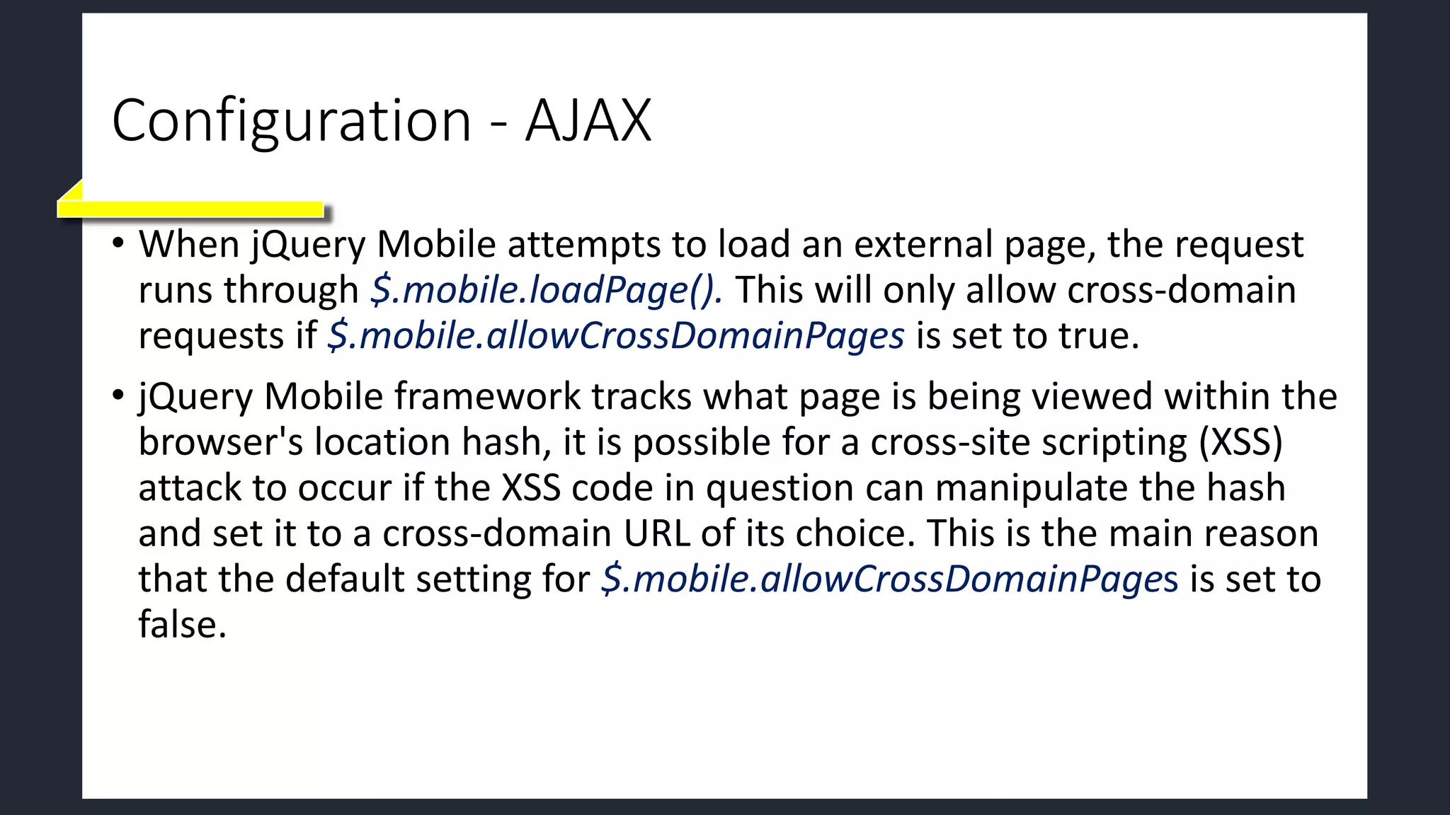 Configuration - AJAX
• When jQuery Mobile attempts to load an external page, the request
runs through $.mobile.loadPage(). This will only allow cross-domain
requests if $.mobile.allowCrossDomainPages is set to true.
• jQuery Mobile framework tracks what page is being viewed within the
browser's location hash, it is possible for a cross-site scripting (XSS)
attack to occur if the XSS code in question can manipulate the hash
and set it to a cross-domain URL of its choice. This is the main reason
that the default setting for $.mobile.allowCrossDomainPages is set to
false.
 