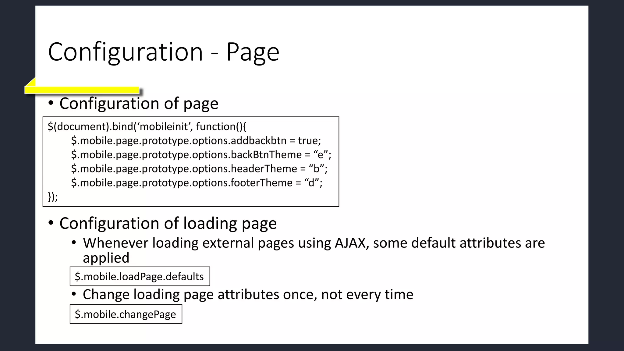 Configuration - Page
• Configuration of page
• Configuration of loading page
• Whenever loading external pages using AJAX, some default attributes are
applied
• Change loading page attributes once, not every time
$(document).bind(‘mobileinit’, function(){
$.mobile.page.prototype.options.addbackbtn = true;
$.mobile.page.prototype.options.backBtnTheme = “e”;
$.mobile.page.prototype.options.headerTheme = “b”;
$.mobile.page.prototype.options.footerTheme = “d”;
});
$.mobile.loadPage.defaults
$.mobile.changePage
 