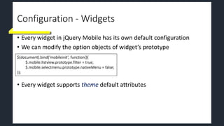 Configuration - Widgets
• Every widget in jQuery Mobile has its own default configuration
• We can modify the option objects of widget’s prototype
• Every widget supports theme default attributes
$(document).bind(‘mobileinit’, function(){
$.mobile.listview.prototype.filter = true;
$.mobile.selectmenu.prototype.nativeMenu = false;
});
 