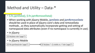 Method and Utility – Data-*
• $.fn.jqmData(), $.fn.jqmRemoveData()
• When working with jQuery Mobile, jqmData and jqmRemoveData
should be used in place of jQuery core's data and removeData
methods , as they automatically incorporate getting and setting of
namespaced data attributes (even if no namespace is currently in use).
• In jQuery
• In jQuery Mobile
$("div[data-role='page']")
$("div:jqmData(role='page')") $("div[data-"+ $.mobile.ns +"role='page']")
 