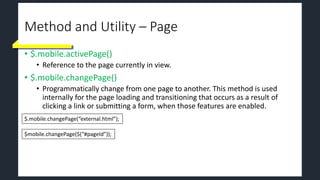 Method and Utility – Page
• $.mobile.activePage()
• Reference to the page currently in view.
• $.mobile.changePage()
• Programmatically change from one page to another. This method is used
internally for the page loading and transitioning that occurs as a result of
clicking a link or submitting a form, when those features are enabled.
$.mobile.changePage(“external.html”);
$mobile.changePage($(“#pageId”));
 