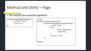 Method and Utility – Page
• The second non-essential argument
$.mobile.changePage($(“#page2”), {
transition: “slide”,
reverse: true
});
<script>
function viewProduct(idProduct){
$.mobile.changePage(“productdetail.php”, {
method: “post”,
data: {
action: ‘getproduct’,
id: idProduct
},
transition: “fade”
});
}
</script>
 