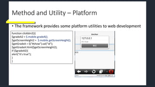 Method and Utility – Platform
• The framework provides some platform utilities to web development
function clickbtn2(){
$gradeA2 = $.mobile.gradeA();
$getScreenHeight2 = $.mobile.getScreenHeight();
$getGradeA = $("#show").val("id");
$getGradeA.html($getScreenHeight2);
if ($gradeA2){
alert("it's true");
}
}
 