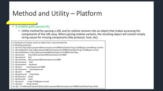 Method and Utility – Platform
• $.mobile.path.parseUrl()
• Utility method for parsing a URL and its relative variants into an object that makes accessing the
components of the URL easy. When parsing relative variants, the resulting object will contain empty
string values for missing components (like protocol, host, etc).
// Parsing the Url below results an object that is returned with the
// following properties:
// obj.href: http://jblas:password@mycompany.com:8080/mail/inbox?msg=1234&type=unread#msg-content
// obj.hrefNoHash: http://jblas:password@mycompany.com:8080/mail/inbox?msg=1234&type=unread
// obj.hrefNoSearch: http://jblas:password@mycompany.com:8080/mail/inbox
// obj.domain: http://jblas:password@mycompany.com:8080
// obj.protocol: http:
// obj.authority: jblas:password@mycompany.com:8080
// obj.username: jblas
// obj.password: password
// obj.host: mycompany.com:8080
// obj.hostname: mycompany.com
// obj.port: 8080
// obj.pathname: /mail/inbox
// obj.directory: /mail/
// obj.filename: inbox
// obj.search: ?msg=1234&type=unread
// obj.hash: #msg-content
var obj = $.mobile.path.parseUrl(http://jblas:password@mycompany.com:8080/mail/inbox?msg=1234);
 