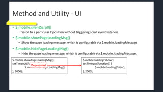Method and Utility - UI
• $.mobile.silentScroll()
• Scroll to a particular Y position without triggering scroll event listeners.
• $.mobile.showPageLoadingMsg()
• Show the page loading message, which is configurable via $.mobile.loadingMessage
• $.mobile.hidePageLoadingMsg()
• Hide the page loading message, which is configurable via $.mobile.loadingMessage.
$.mobile.showPageLoadingMsg();
setTimeout(function() {
$.mobile.hidePageLoadingMsg();
}, 2000);
$.mobile.loading('show');
setTimeout(function() {
$.mobile.loading(‘hide');
}, 2000);
Deprecated
 