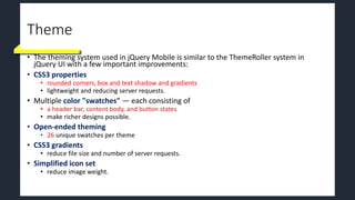 Theme
• The theming system used in jQuery Mobile is similar to the ThemeRoller system in
jQuery UI with a few important improvements:
• CSS3 properties
• rounded corners, box and text shadow and gradients
• lightweight and reducing server requests.
• Multiple color "swatches" — each consisting of
• a header bar, content body, and button states
• make richer designs possible.
• Open-ended theming
• 26 unique swatches per theme
• CSS3 gradients
• reduce file size and number of server requests.
• Simplified icon set
• reduce image weight.
 