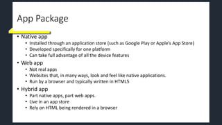 App Package
• Native app
• Installed through an application store (such as Google Play or Apple’s App Store)
• Developed specifically for one platform
• Can take full advantage of all the device features
• Web app
• Not real apps
• Websites that, in many ways, look and feel like native applications.
• Run by a browser and typically written in HTML5
• Hybrid app
• Part native apps, part web apps.
• Live in an app store
• Rely on HTML being rendered in a browser
 