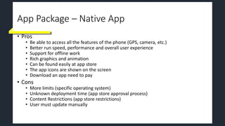 App Package – Native App
• Pros
• Be able to access all the features of the phone (GPS, camera, etc.)
• Better run speed, performance and overall user experience
• Support for offline work
• Rich graphics and animation
• Can be found easily at app store
• The app icons are shown on the screen
• Download an app need to pay
• Cons
• More limits (specific operating system)
• Unknown deployment time (app store approval process)
• Content Restrictions (app store restrictions)
• User must update manually
 