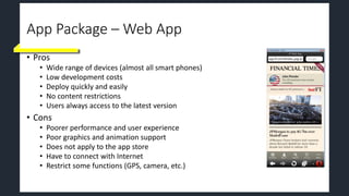 App Package – Web App
• Pros
• Wide range of devices (almost all smart phones)
• Low development costs
• Deploy quickly and easily
• No content restrictions
• Users always access to the latest version
• Cons
• Poorer performance and user experience
• Poor graphics and animation support
• Does not apply to the app store
• Have to connect with Internet
• Restrict some functions (GPS, camera, etc.)
 