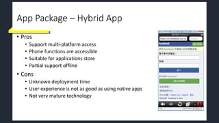 App Package – Hybrid App
• Pros
• Support multi-platform access
• Phone functions are accessible
• Suitable for applications store
• Partial support offline
• Cons
• Unknown deployment time
• User experience is not as good as using native apps
• Not very mature technology
 