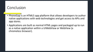 Conclusion
• PhoneGap is an HTML5 app platform that allows developers to author
native applications with web technologies and get access to APIs and
app stores.
• Applications are built as normal HTML pages and packaged up to run
as a native application within a UIWebView or WebView (a
chromeless browser).
 