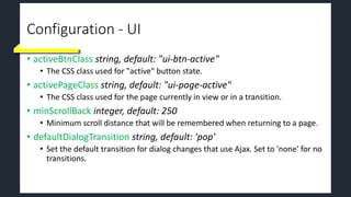 Configuration - UI
• activeBtnClass string, default: "ui-btn-active"
• The CSS class used for "active" button state.
• activePageClass string, default: "ui-page-active"
• The CSS class used for the page currently in view or in a transition.
• minScrollBack integer, default: 250
• Minimum scroll distance that will be remembered when returning to a page.
• defaultDialogTransition string, default: 'pop'
• Set the default transition for dialog changes that use Ajax. Set to 'none' for no
transitions.
 