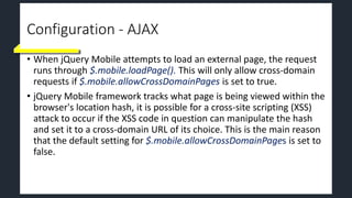 Configuration - AJAX
• When jQuery Mobile attempts to load an external page, the request
runs through $.mobile.loadPage(). This will only allow cross-domain
requests if $.mobile.allowCrossDomainPages is set to true.
• jQuery Mobile framework tracks what page is being viewed within the
browser's location hash, it is possible for a cross-site scripting (XSS)
attack to occur if the XSS code in question can manipulate the hash
and set it to a cross-domain URL of its choice. This is the main reason
that the default setting for $.mobile.allowCrossDomainPages is set to
false.
 