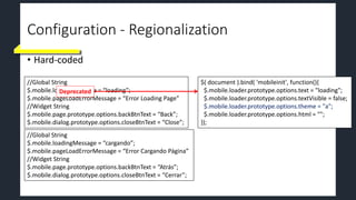 Configuration - Regionalization
• Hard-coded
//Global String
$.mobile.loadingMessage = “loading”;
$.mobile.pageLoadErrorMessage = “Error Loading Page”
//Widget String
$.mobile.page.prototype.options.backBtnText = “Back”;
$.mobile.dialog.prototype.options.closeBtnText = “Close”;
//Global String
$.mobile.loadingMessage = “cargando”;
$.mobile.pageLoadErrorMessage = “Error Cargando Página”
//Widget String
$.mobile.page.prototype.options.backBtnText = “Atrás”;
$.mobile.dialog.prototype.options.closeBtnText = “Cerrar”;
Deprecated
$( document ).bind( 'mobileinit', function(){
$.mobile.loader.prototype.options.text = "loading";
$.mobile.loader.prototype.options.textVisible = false;
$.mobile.loader.prototype.options.theme = "a";
$.mobile.loader.prototype.options.html = "";
});
 