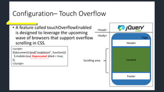 Configuration– Touch Overflow
• A feature called touchOverflowEnabled
is designed to leverage the upcoming
wave of browsers that support overflow
scrolling in CSS.
Page
Header
Footer
Content
<head>
<body>
<script>
$(document).bind("mobileinit", function(){
$.mobile.touchOverflowEnabled = true;
});
</script>
Deprecated
Scrolling area
 