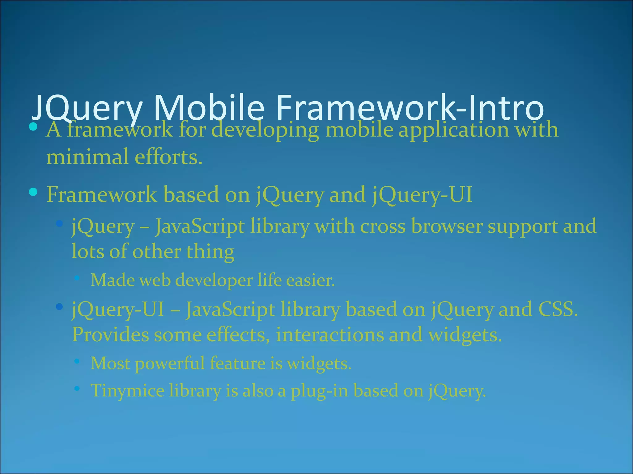 JQuery Mobile Framework-Intro
 A framework for developing mobile application with
  minimal efforts.
 Framework based on jQuery and jQuery-UI
    jQuery – JavaScript library with cross browser support and
     lots of other thing
        Made web developer life easier.
    jQuery-UI – JavaScript library based on jQuery and CSS.
    Provides some effects, interactions and widgets.
        Most powerful feature is widgets.
        Tinymice library is also a plug-in based on jQuery.
 