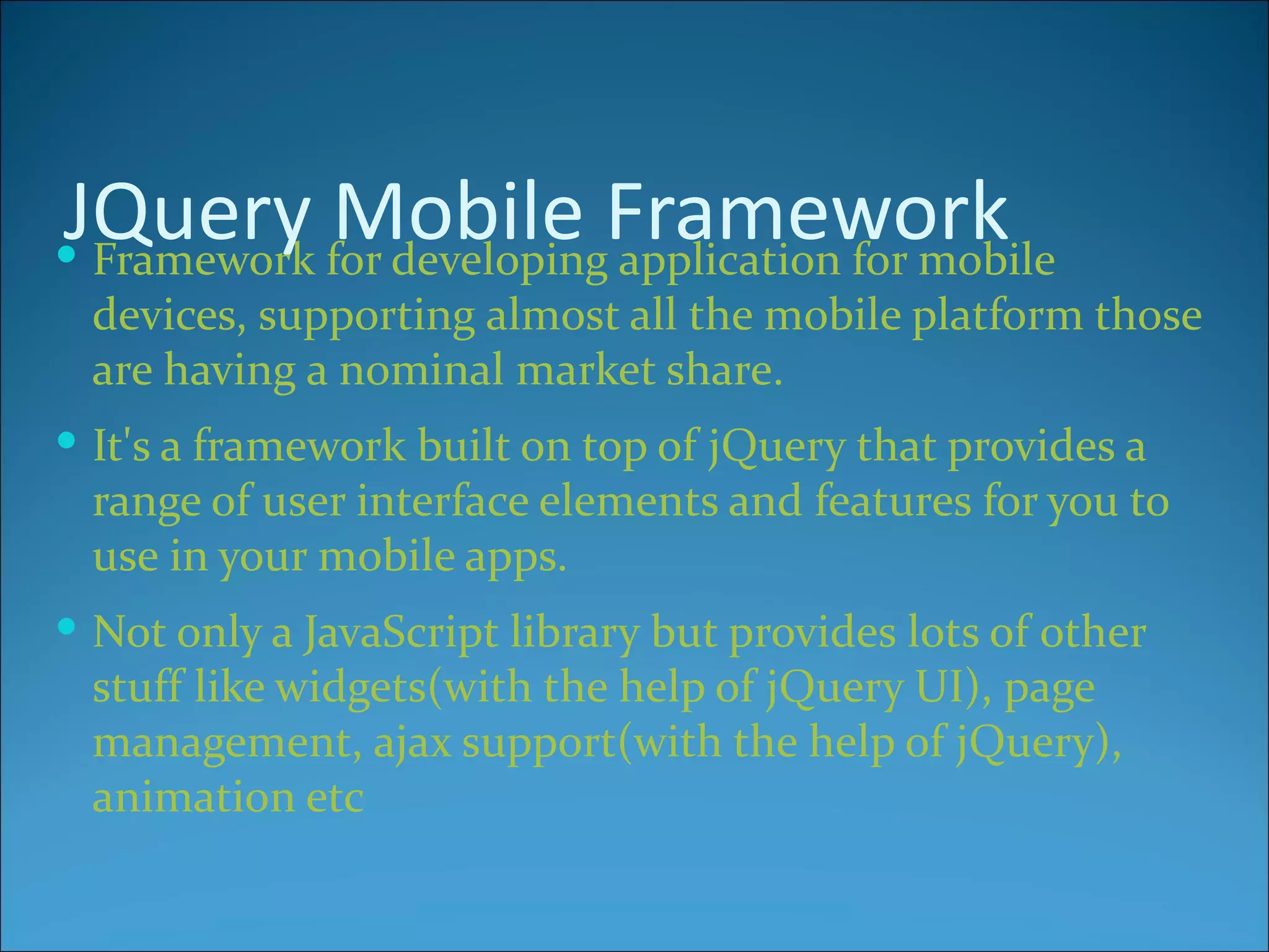 JQuery for developingFramework
 Framework
            Mobile application for mobile
  devices, supporting almost all the mobile platform those
  are having a nominal market share.
 It's a framework built on top of jQuery that provides a
  range of user interface elements and features for you to
  use in your mobile apps.
 Not only a JavaScript library but provides lots of other
  stuff like widgets(with the help of jQuery UI), page
  management, ajax support(with the help of jQuery),
  animation etc
 