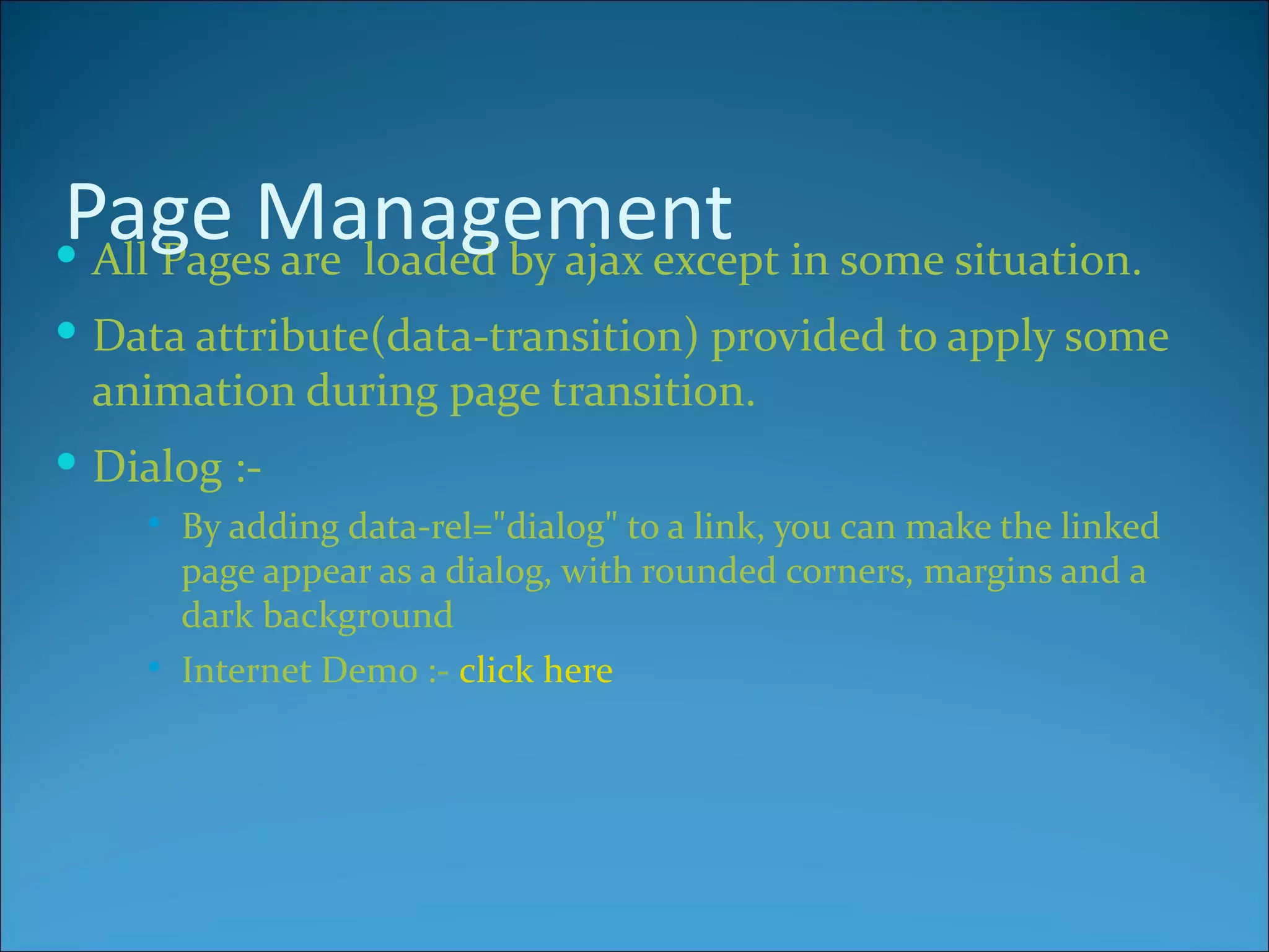 Page Management in some situation.
 All Pages are loaded by ajax except
 Data attribute(data-transition) provided to apply some
  animation during page transition.
 Dialog :-
       By adding data-rel="dialog" to a link, you can make the linked
        page appear as a dialog, with rounded corners, margins and a
        dark background
       Internet Demo :- click here
 
