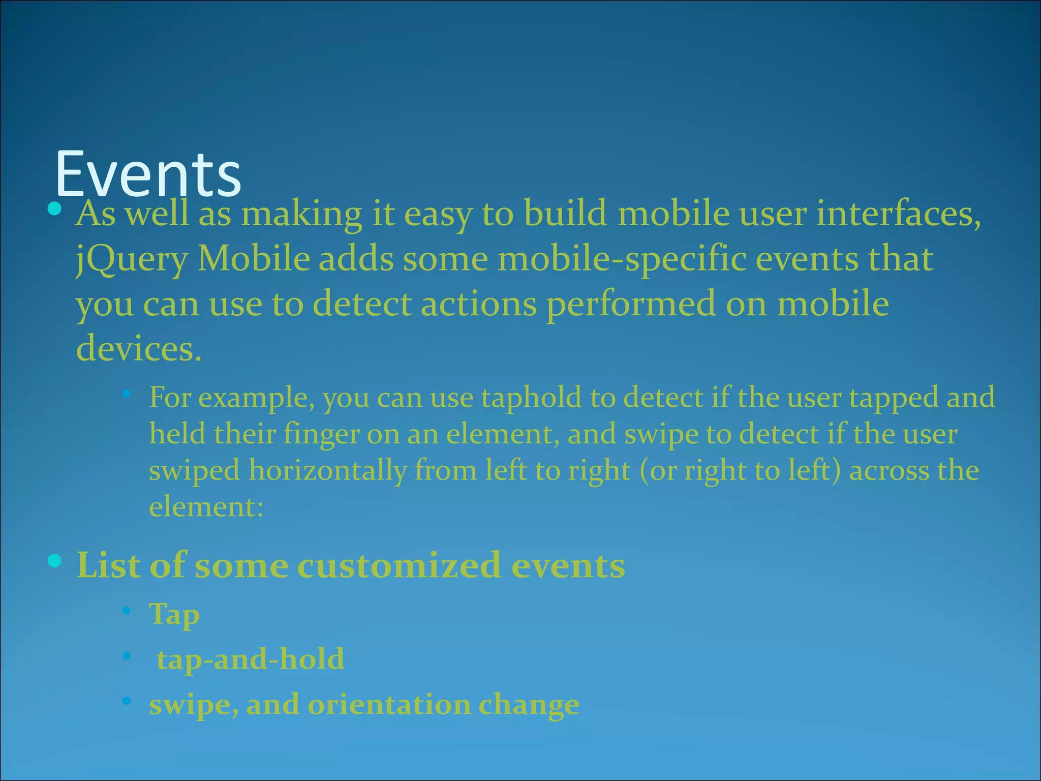 Eventsmaking it easy to build mobile user interfaces,
 As well as
 jQuery Mobile adds some mobile-specific events that
 you can use to detect actions performed on mobile
 devices.
       For example, you can use taphold to detect if the user tapped and
        held their finger on an element, and swipe to detect if the user
        swiped horizontally from left to right (or right to left) across the
        element:
 List of some customized events
       Tap
        tap-and-hold
       swipe, and orientation change
 