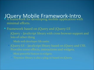 JQuery Mobile Framework-Intro
 A framework for developing mobile application with
  minimal efforts.
 Framework based on jQuery and jQuery-UI
    jQuery – JavaScript library with cross browser support and
     lots of other thing
        Made web developer life easier.
    jQuery-UI – JavaScript library based on jQuery and CSS.
    Provides some effects, interactions and widgets.
        Most powerful feature is widgets.
        Tinymice library is also a plug-in based on jQuery.
 