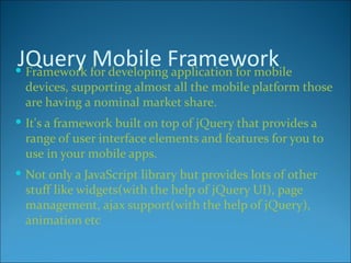 JQuery for developingFramework
 Framework
            Mobile application for mobile
  devices, supporting almost all the mobile platform those
  are having a nominal market share.
 It's a framework built on top of jQuery that provides a
  range of user interface elements and features for you to
  use in your mobile apps.
 Not only a JavaScript library but provides lots of other
  stuff like widgets(with the help of jQuery UI), page
  management, ajax support(with the help of jQuery),
  animation etc
 