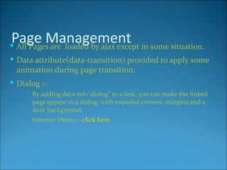 Page Management in some situation.
 All Pages are loaded by ajax except
 Data attribute(data-transition) provided to apply some
  animation during page transition.
 Dialog :-
       By adding data-rel="dialog" to a link, you can make the linked
        page appear as a dialog, with rounded corners, margins and a
        dark background
       Internet Demo :- click here
 