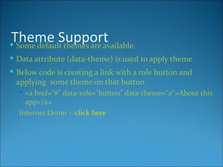 Theme Support
 Some default themes are available.
 Data attribute (data-theme) is used to apply theme
 Below code is creating a link with a role button and
 applying some theme on that button
   <a href="#" data-role="button" data-theme="a">About this
    app</a>
  Internet Demo :- click here
 