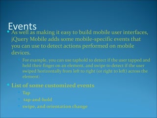 Eventsmaking it easy to build mobile user interfaces,
 As well as
 jQuery Mobile adds some mobile-specific events that
 you can use to detect actions performed on mobile
 devices.
       For example, you can use taphold to detect if the user tapped and
        held their finger on an element, and swipe to detect if the user
        swiped horizontally from left to right (or right to left) across the
        element:
 List of some customized events
       Tap
        tap-and-hold
       swipe, and orientation change
 