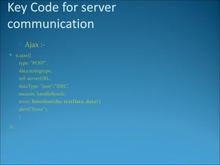 Key Code for server
communication
       Ajax :-
 $.ajax({
      type: "POST",
      data:stringtype,
      url: serverURL,
      dataType: "json“/”XML”,
      success: handleResult,
      error: function(xhr, textData, data) {
      alert(“Error");
      }
});
 