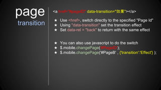 ★ Use <href>, switch directly to the specified "Page Id"
★ Using "data-transition" set the transition effect
★ Set data-rel = "back" to return with the same effect
page
transition
<a href="#pageID" data-transition="效果"></a>
★ You can also use javascript to do the switch
★ $.mobile.changePage('#PageID');
★ $.mobile.changePage('#PageB' , {'transition':'Effect'} );
 
