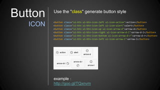 Button
ICON <button class="ui-btn ui-btn-icon-left ui-icon-action">action</button>
<button class="ui-btn ui-btn-icon-left ui-icon-alert">alert</button>
<button class="ui-btn ui-btn-icon-up ui-icon-arrow-d">arrow-d</button>
<button class="ui-btn ui-btn-icon-right ui-icon-arrow-d-l">arrow-d-l</button>
<button class="ui-btn ui-btn-icon-bottom ui-icon-arrow-d-r">arrow-d-r</button>
<button class="ui-btn ui-btn-icon-left ui-icon-arrow-l">arrow-l</button>
example：
http://goo.gl/TQxnvm
Use the "class" generate button style
 