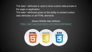 The data-* attributes is used to store custom data private to
the page or application.
The data-* attributes gives us the ability to embed custom
data attributes on all HTML elements.
jQuery Mobile data attribute
http://api.jquerymobile.com/data-attribute/
 