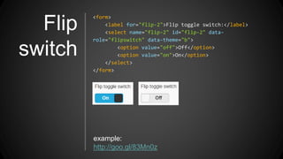 Flip
switch
<form>
<label for="flip-2">Flip toggle switch:</label>
<select name="flip-2" id="flip-2" data-
role="flipswitch" data-theme="b">
<option value="off">Off</option>
<option value="on">On</option>
</select>
</form>
example:
http://goo.gl/83Mn0z
 