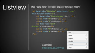 Listview <ul data-role="listview" data-inset="true"
data-divider-theme="a">
<li data-role="list-divider">Mail</li>
<li><a href="#">Inbox</a></li>
<li><a href="#">Outbox</a></li>
<li data-role="list-
divider">Contacts</li>
<li><a href="#">Friends</a></li>
<li><a href="#">Work</a></li>
</ul>
Use "data-role" to easily create "listview (filter)"
example:
http://goo.gl/XjmWug
 
