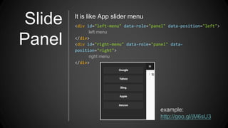 Slide
Panel
<div id="left-menu" data-role="panel" data-position="left">
left menu
</div>
<div id="right-menu" data-role="panel" data-
position="right">
right menu
</div>
It is like App slider menu
example:
http://goo.gl/jM6sU3
 