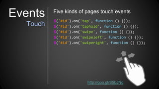 $('#id').on('tap', function () {});
$('#id').on('taphold', function () {});
$('#id').on('swipe', function () {});
$('#id').on('swipeleft', function () {});
$('#id').on('swiperight', function () {});
Five kinds of pages touch events
http://goo.gl/S5bJNq
Events
Touch
 