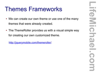 ●

We can create our own theme or use one of the many
themes that were already created.

●

The ThemeRoller provides us with a visual simple way
for creating our own customized theme.
http://jquerymobile.com/themeroller/

LifeMichael.com

Themes Frameworks

 
