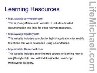 ●

http://www.jquerymobile.com
This is jQueryMobile main website. It includes detailed
documentation and links for other relevant resources.

●

http://www.jqmgallery.com
This website includes samples for hybrid applications for mobile
telephone that were developed using jQueryMobile.

●

http://abelski.lifemichael.com
This website includes an online free course for learning how to
use jQueryMobile. You will find it inside the JavaScript
frameworks category.

LifeMichael.com

Learning Resources

 