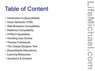 ●

Introduction to jQueryMobile

●

Clean Semantic HTML

●

Web Browsers Compatibility

●

Platforms Compatibility

●

HTML5 Capabilities

●

Handling User Events

●

Themes Framework

●

The Codiqa Designer Tool

●

jQueryMobile Alternatives

●

Learning Resources

●

Questions & Answers

LifeMichael.com

Table of Content

 