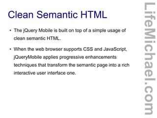 ●

The jQuery Mobile is built on top of a simple usage of
clean semantic HTML.

●

When the web browser supports CSS and JavaScript,
jQueryMobile applies progressive enhancements
techniques that transform the semantic page into a rich
interactive user interface one.

LifeMichael.com

Clean Semantic HTML

 