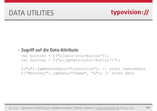DATA UTILITIES




       •   Zugriff auf die Data-Attribute
           var buttons = $("a[data-role=button"]);
           var buttons = $("a:jqmData(role='button')");

           $("a").jqmRemoveData("transition"); // statt removedata
           $("#button1").jqmData("theme", "a"); // statt data




(c) 2012 - typovision GmbH | jQuery Mobile Kompakt | Patrick Lobacher | www.typovision.de | 16.05.2012   112
 