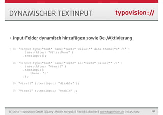 DYNAMISCHER TEXTINPUT


•   Input-Felder dynamisch hinzufügen sowie De-/Aktivierung

•   $( '<input type="text" name="text1" value="" data-theme="c" />' )
          .insertAfter( "#firstName" )
          .textinput();

    $( '<input type="text" name="text2" id="text2" value="" />' )
          .insertAfter( "#text1" )
          .textinput({
              theme: 'c'
          });

    $( "#text1" ).textinput( "disable" );

    $( "#text1" ).textinput( "enable" );




(c) 2012 - typovision GmbH | jQuery Mobile Kompakt | Patrick Lobacher | www.typovision.de | 16.05.2012   122
 